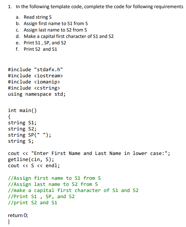 1. In the following template code, complete the code for following requirements
a. Read string S
b. Assign first name to S1 from S
c. Assign last name to S2 from S
d. Make a capital first character of S1 and S2
e. Print S1, SP, and S2
f. Print S2 and s1
#include "stdafx.h"
#include <iostream>
#include <iomanip>
#include <cstring>
using namespace std;
int main()
{
string S1;
string S2;
string SP(" ");
string S;
cout <« "Enter First Name and Last Name in lower case:";
getline(cin, S);
cout « S « endl;
//Assign first name to S1 from S
//Assign last name to S2 from S
//make a capital first character of S1 and S2
//Print S1 , SP, and S2
//print S2 and S1
return 0;
}
