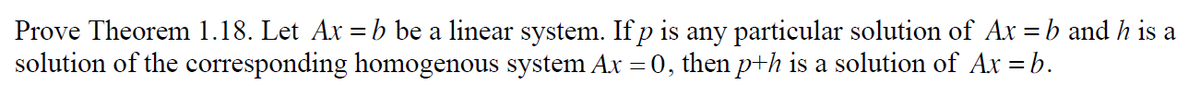 Prove Theorem 1.18. Let Ax = b be a linear system. If p is any particular solution of Ax = b and h is a
solution of the corresponding homogenous system Ax = 0, then p+h is a solution of Ax = b.