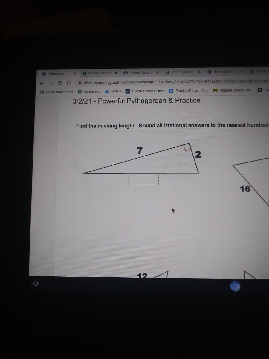 9 Schoology
8 Home | School
9 Home | School x
S Home | School
8 Home | School
9 Home
->
a cfisd.schoology.com/common-assessment-delivery/start/47291584047action=onresume&submissionld
9 Schoology
! Practice & Learn Vo.
A Classes Google Cla.
B Bra
O CFISD Bookmarks
a CFISD
Home Access Center
3/2/21 Powerful Pythagorean & Practice
Find the missing length. Round all irrational answers to the nearest hundred
7
16
12
