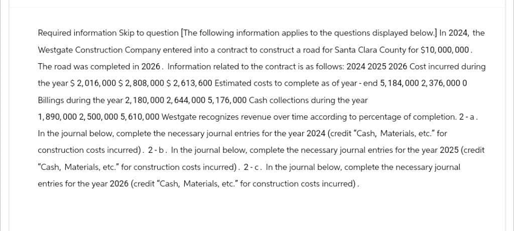 Required information Skip to question [The following information applies to the questions displayed below.] In 2024, the
Westgate Construction Company entered into a contract to construct a road for Santa Clara County for $10,000,000.
The road was completed in 2026. Information related to the contract is as follows: 2024 2025 2026 Cost incurred during
the year $ 2,016,000 $2,808,000 $2,613,600 Estimated costs to complete as of year-end 5, 184,000 2,376, 000 0
Billings during the year 2, 180,000 2,644,000 5, 176,000 Cash collections during the year
1,890,000 2,500,000 5,610,000 Westgate recognizes revenue over time according to percentage of completion. 2-a.
In the journal below, complete the necessary journal entries for the year 2024 (credit "Cash, Materials, etc." for
construction costs incurred). 2-b. In the journal below, complete the necessary journal entries for the year 2025 (credit
"Cash, Materials, etc." for construction costs incurred). 2-c. In the journal below, complete the necessary journal
entries for the year 2026 (credit "Cash, Materials, etc." for construction costs incurred).