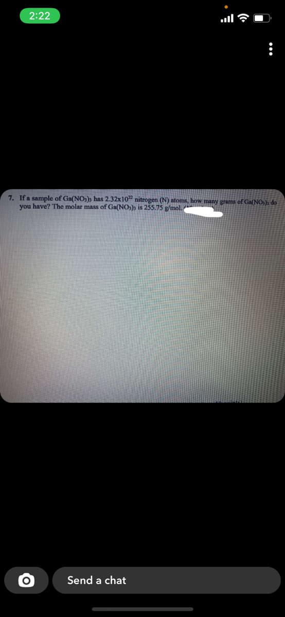 2:22
7. Ifa sample of Ga(NO3)s has 2.32x10 nitrogen (N) atoms, how many grams of Ga(NO;); do
you have? The molar mass of Ga(NO-); is 255.75 p/mol.
Send a chat
