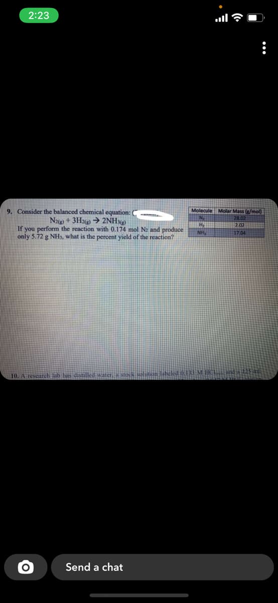 2:23
9. Consider the balanced chemical equation: C
Molar Mass (/mol)
Molecule
Nag) + 3H%9 → 2NHxg)
If you perform the reaction with 0.174 mol N2 and produce
only 5.72 g NH1, what is the percent yield of the reaction?
2.02
NH,
17.04
10. A esearch ab
Send a chat
