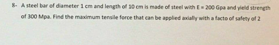 8- A steel bar of diameter 1 cm and length of 10 cm is made of steel with E 200 Gpa and yield strength
of 300 Mpa. Find the maximum tensile force that can be applied axially with a facto of safety of 2
