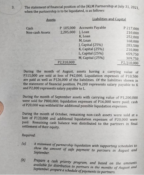 3.
The statement of financial position of the JKLM Partnership at July 31, 2021,
when the partnership is to be liquidated, is as follows:
Liabilities and Capital
Assets
Accounts Payable
P 217,000
Cash
Non-cash Assets
P 105,000
2,205,000
J, Loan
210,000
K, Loan
252,000
M, Loan
168,000
J, Capital (25%)
283,500
K, Capital (25%)
210,000
L, Capital (25%)
659,750
M, Capital (25%)
309,750
P2,310,000
P2,310,000
During the month of August, assets having
carrying value of
P315,000 are sold at loss of P42,000. Liquidation expenses of P10,500
are paid as well as P126,000 of the liabilities. Of the liabilities shown in I
the statement of financial position, P4,200 represents salary payable to K
and P2,800 represents salary payable to L.
During the month of September assets with carrying value of P1,200,000
were sold for P800,000; liquidation expenses of P16,000 were paid; cash
of P20,000 was withheld for additional possible liquidation expenses.
During the month of October, remaining non-cash assets were sold at a
loss of P120,000 and additional liquidation expenses of P20,000 were
paid. Remaining cash balance was distributed to the partners in final
settlement of their equity.
Required:
(a)
A statement of partnership liquidation with supporting schedules to
show the amount of safe payment to partners in August and
September.
(b)
Prepare a cash priority program, and based on the amounts
available for distribution to partners in the months of August and
September, prepare a schedule of payments to partners.