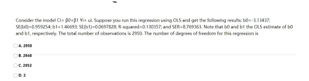 Consider the model Ci= B0+B1 Yi+ ui. Suppose you run this regression using OLS and get the following results: b0=-3.13437;
SE(b0)=0.959254; b1=1.46693; SE(b1)=0.0697828; R-squared=0.130357; and SER=8.769363. Note that b0 and b1 the OLS estimate of b0
and b1, respectively. The total number of observations is 2950. The number of degrees of freedom for this regression is
A. 2950
OB. 2948
OC. 2952
OD. 2
