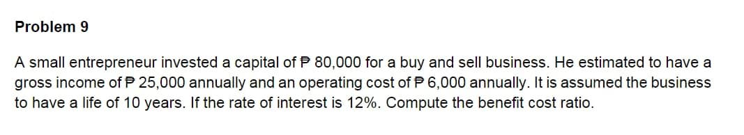 Problem 9
A small entrepreneur invested a capital of P 80,000 for a buy and sell business. He estimated to have a
gross income of P 25,000 annually and an operating cost of P 6,000 annually. It is assumed the business
to have a life of 10 years. If the rate of interest is 12%. Compute the benefit cost ratio.
