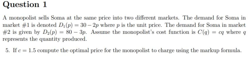 Question 1
A monopolist sells Soma at the same price into two different markets. The demand for Soma in
market #1 is denoted D1(p) = 30 – 2p wherep is the unit price. The demand for Soma in market
#2 is given by D½(p) = 80 – 3p. Assume the monopolist's cost function is C(q) = cq where
represents the quantity produced.
5. If c = 1.5 compute the optimal price for the monopolist to charge using the markup formula.
