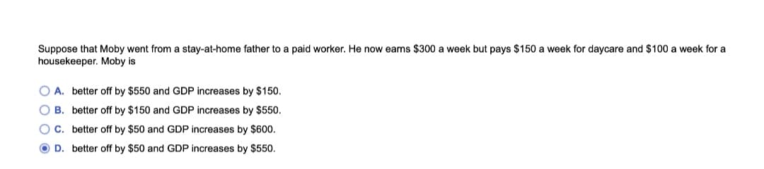 Suppose that Moby went from a stay-at-home father to a paid worker. He now earns $300 a week but pays $150 a week for daycare and $100 a week for a
housekeeper. Moby is
O A. better off by $550 and GDP increases by $150.
O B. better off by $150 and GDP increases by $550.
O C. better off by $50 and GDP increases by $600.
O D. better off by $50 and GDP increases by $550.
