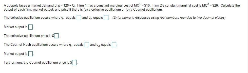 A duopoly faces a market demand of p= 120 - Q. Firm 1 has a constant marginal cost of MC' =S10. Firm 2's constant marginal cost is MC = S20. Calculate the
output of each firm, market output, and price if there is (a) a collusive equilibrium or (b) a Cournot equilibrium.
The collusive equilibrium occurs where q, equals
and q, equals (Enter numeric responses using real numbers rounded to two decimal places)
Market output is
The collusive equilibrium price is S
The Cournot-Nash equilibrium occurs where q, equals and q2 equals
Market output is
Furthermore, the Cournot equilibrium price is S
