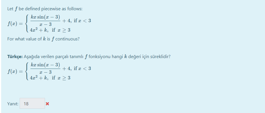 Let f be defined piecewise as follows:
kæ sin(r – 3) + 4, if ¤ < 3
f(x) =
x – 3
4x2 + k, if æ 2 3
For what value of k is ƒ continuous?
Türkçe: Aşağıda verilen parçalı tanımlı f fonksiyonu hangi k değeri için süreklidir?
kæ sin(x – 3) + 4, if ¤ < 3
f(x) =
x – 3
4x2 + k, if > 3
Yanıt:
18
