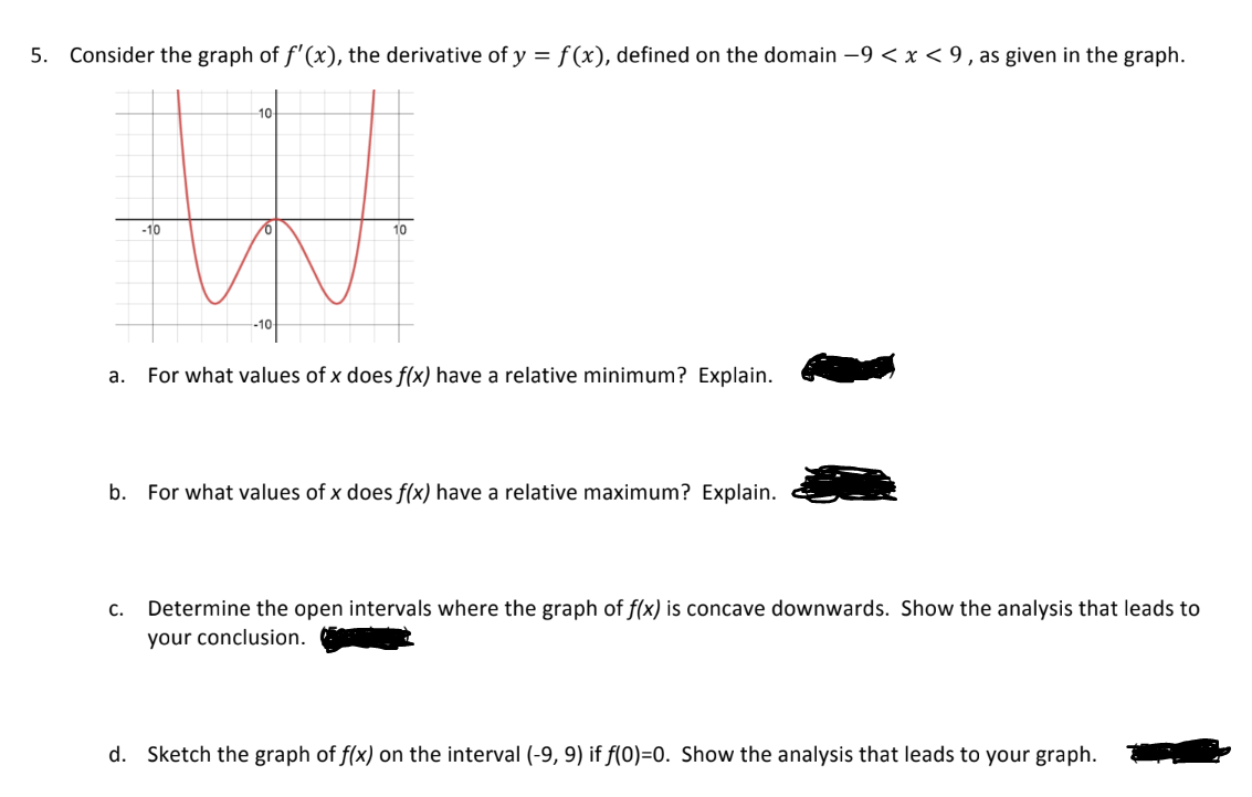 5. Consider the graph of f'(x), the derivative of y = f(x), defined on the domain -9 < x < 9, as given in the graph.
W
a. For what values of x does f(x) have a relative minimum? Explain.
-10
C.
10
V
b. For what values of x does f(x) have a relative maximum? Explain.
Determine the open intervals where the graph of f(x) is concave downwards. Show the analysis that leads to
your conclusion.
d. Sketch the graph of f(x) on the interval (-9, 9) if f(0)=0. Show the analysis that leads to your graph.