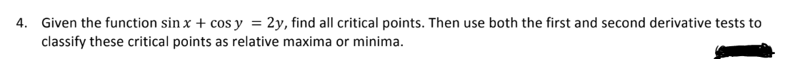 4. Given the function sin x + cos y = 2y, find all critical points. Then use both the first and second derivative tests to
classify these critical points as relative maxima or minima.