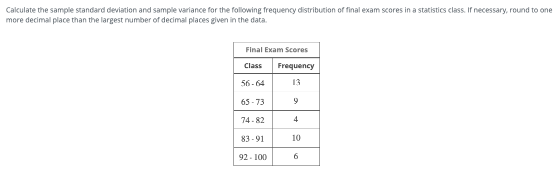 Calculate the sample standard deviation and sample variance for the following frequency distribution of final exam scores in a statistics class. If necessary, round to one
more decimal place than the largest number of decimal places given in the data.
Final Exam Scores
Class
Frequency
56 - 64
13
65 - 73
9
74 - 82
4
83 - 91
10
92 - 100
