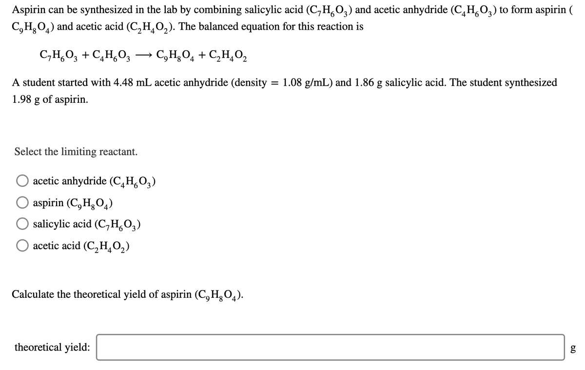 Aspirin can be synthesized in the lab by combining salicylic acid (C, H,0,) and acetic anhydride (C,H,O,) to form aspirin (
C,H,O4) and acetic acid (C, H,O,). The balanced equation for this reaction is
C,H,O, + C,H,O, →
→ C,H,O, + C,H,O,
3.
4
A student started with 4.48 mL acetic anhydride (density = 1.08 g/mL) and 1.86 g salicylic acid. The student synthesized
1.98 g of aspirin.
Select the limiting reactant.
acetic anhydride (C¸H,O,)
O aspirin (C,H¿O,)
salicylic acid (C,H,0,)
O acetic acid (C,H¸O,)
4
Calculate the theoretical yield of aspirin (C,H,0,).
theoretical yield:
