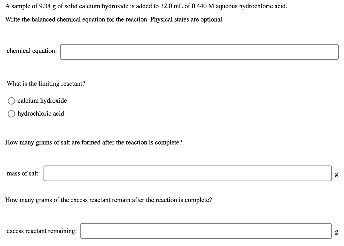 A sample of 9.34 g of solid calcium hydroxide is added to 32.0 mL of 0.440 M aqueous hydrochloric acid.
Write the balanced chemical equation for the reaction. Physical states are optional.
chemical equation:
What is the limiting reactant?
calcium hydroxide
O hydrochloric acid
How many grams of salt are formed after the reaction is complete?
mass of salt:
How many grams of the excess reactant remain after the reaction is complete?
excess reactant remaining:
