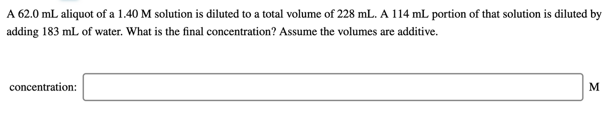 A 62.0 mL aliquot of a 1.40 M solution is diluted to a total volume of 228 mL. A 114 mL portion of that solution is diluted by
adding 183 mL of water. What is the final concentration? Assume the volumes are additive.
concentration:
M
