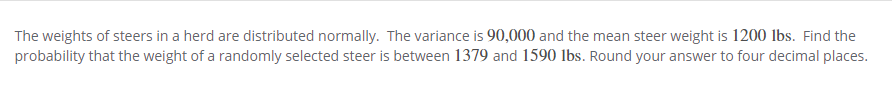 The weights of steers in a herd are distributed normally. The variance is 90,000 and the mean steer weight is 1200 lbs. Find the
probability that the weight of a randomly selected steer is between 1379 and 1590 lbs. Round your answer to four decimal places.
