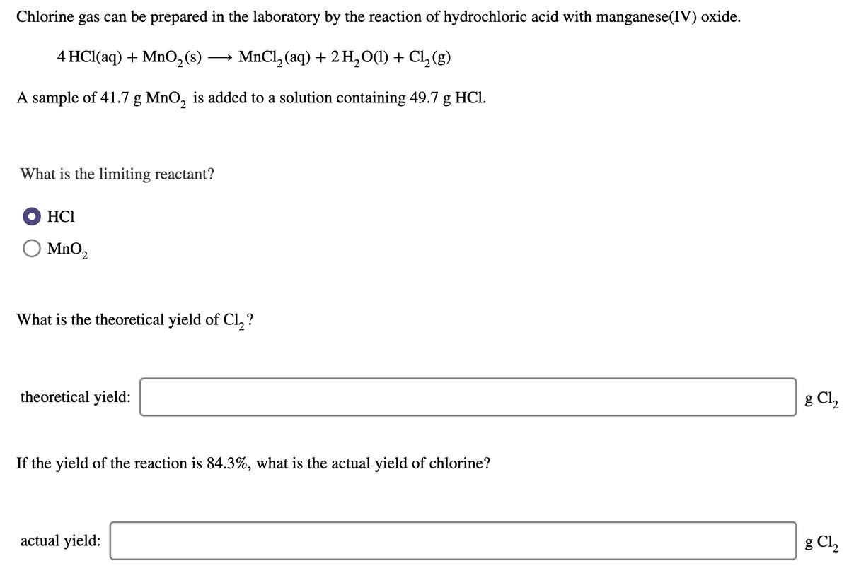 Chlorine gas can be prepared in the laboratory by the reaction of hydrochloric acid with manganese(IV) oxide.
4 HCl(aq) + Mn0,(s)
- MnCl, (aq) + 2 H,O(1) + Cl, (g)
A sample of 41.7 g MnO, is added to a solution containing 49.7 g HCI.
What is the limiting reactant?
HCI
O MnO2
What is the theoretical yield of Cl, ?
theoretical yield:
g Cl2
If the yield of the reaction is 84.3%, what is the actual yield of chlorine?
actual yield:
g Cl,
