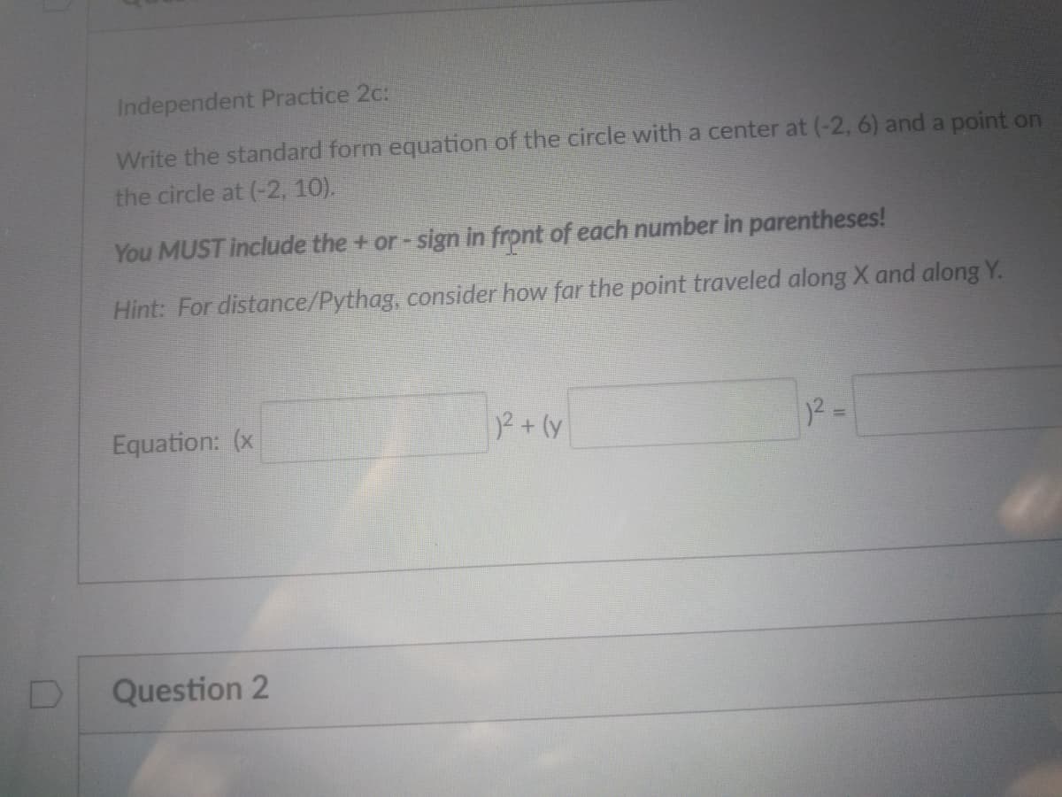 Independent Practice 2c:
Write the standard form equation of the circle with a center at (-2, 6) and a point on
the circle at (-2, 10).
You MUST include the + or- sign in front of each number in parentheses!
Hint: For distance/Pythag, consider how far the point traveled along X and along Y.
Equation: (x
2+(y
Question 2
