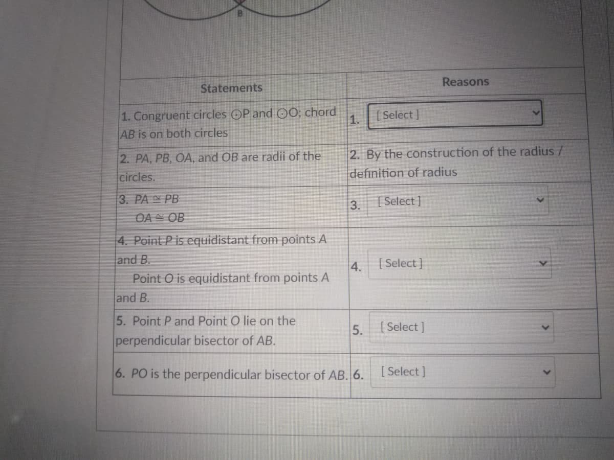 Reasons
Statements
1. Congruent circles OP and 00; chord
AB is on both circles
1.
[ Select ]
2. By the construction of the radius /
definition of radius
2. PA, PB, OA, and OB are radii of the
circles.
3. PA PB
3.
[ Select ]
OAN OB
4. Point P is equidistant from points A
and B.
Point O is equidistant from points A
4.
[ Select ]
and B.
5. Point P and Point O lie on the
5.
[ Select ]
perpendicular bisector of AB.
6. PO is the perpendicular bisector of AB. 6. Select]
