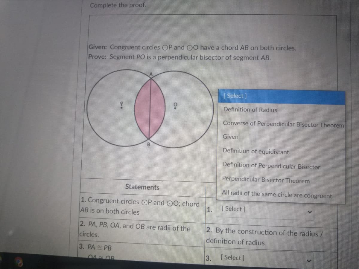 Complete the proof.
Given: Congruent circles OP and O0 have a chord AB on both circles.
Prove: Segment PO is a perpendicular bisector of segment AB.
(Select]
Definition of Radius
Converse of Perpendicular Bisector Theorem
Given
Definition of equidistant
Definition of Perpendicular Bisector
Perpendicular Bisector Theorem
Statements
All radii of the same circle are congruent.
1. Congruent circles OP and C0; chord
AB is on both circles
1.
[ Select]
2. PA, PB, OA, and OB are radii of the
circles.
2. By the construction of the radius /
definition of radius
3. PA PB
3.
[ Select]
