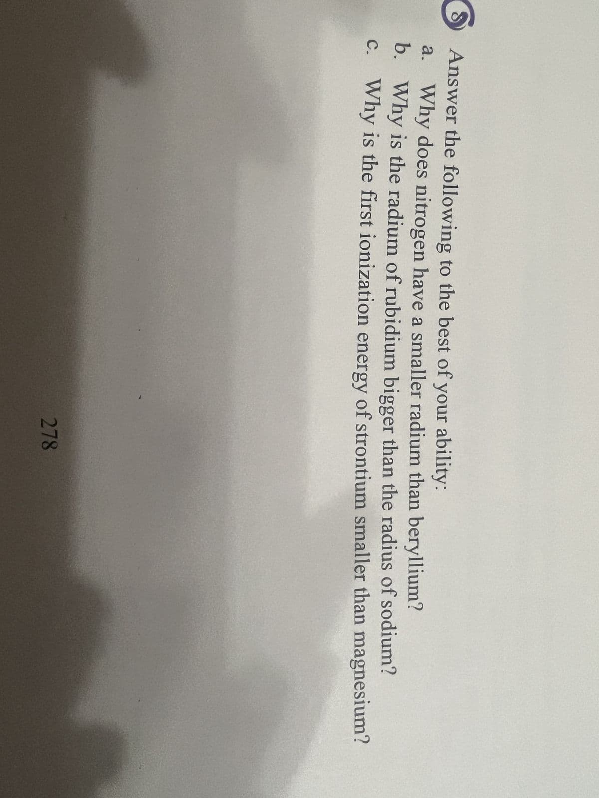 8
Answer the following to the best of your ability:
Why does nitrogen have a smaller radium than beryllium?
Why is the radium of rubidium bigger than the radius of sodium?
Why is the first ionization energy of strontium smaller than magnesium?
a.
b.
c.
278