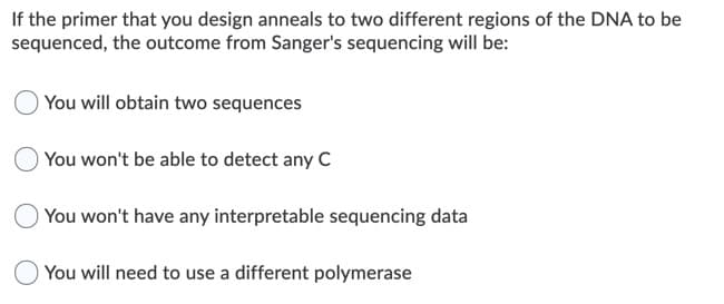 If the primer that you design anneals to two different regions of the DNA to be
sequenced, the outcome from Sanger's sequencing will be:
You will obtain two sequences
You won't be able to detect any C
You won't have any interpretable sequencing data
O You will need to use a different polymerase
