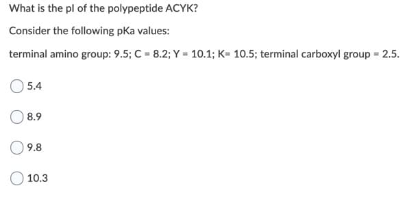 What is the pl of the polypeptide ACYK?
Consider the following pKa values:
terminal amino group: 9.5; C = 8.2; Y = 10.1; K= 10.5; terminal carboxyl group = 2.5.
5.4
8.9
9.8
O 10.3
