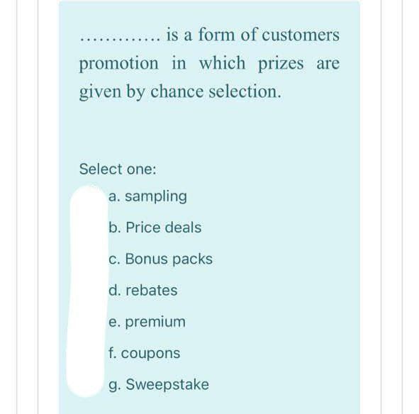 is a form of customers
promotion in which prizes are
given by chance selection.
Select one:
a. sampling
b. Price deals
c. Bonus packs
d. rebates
e. premium
f. coupons
g. Sweepstake
