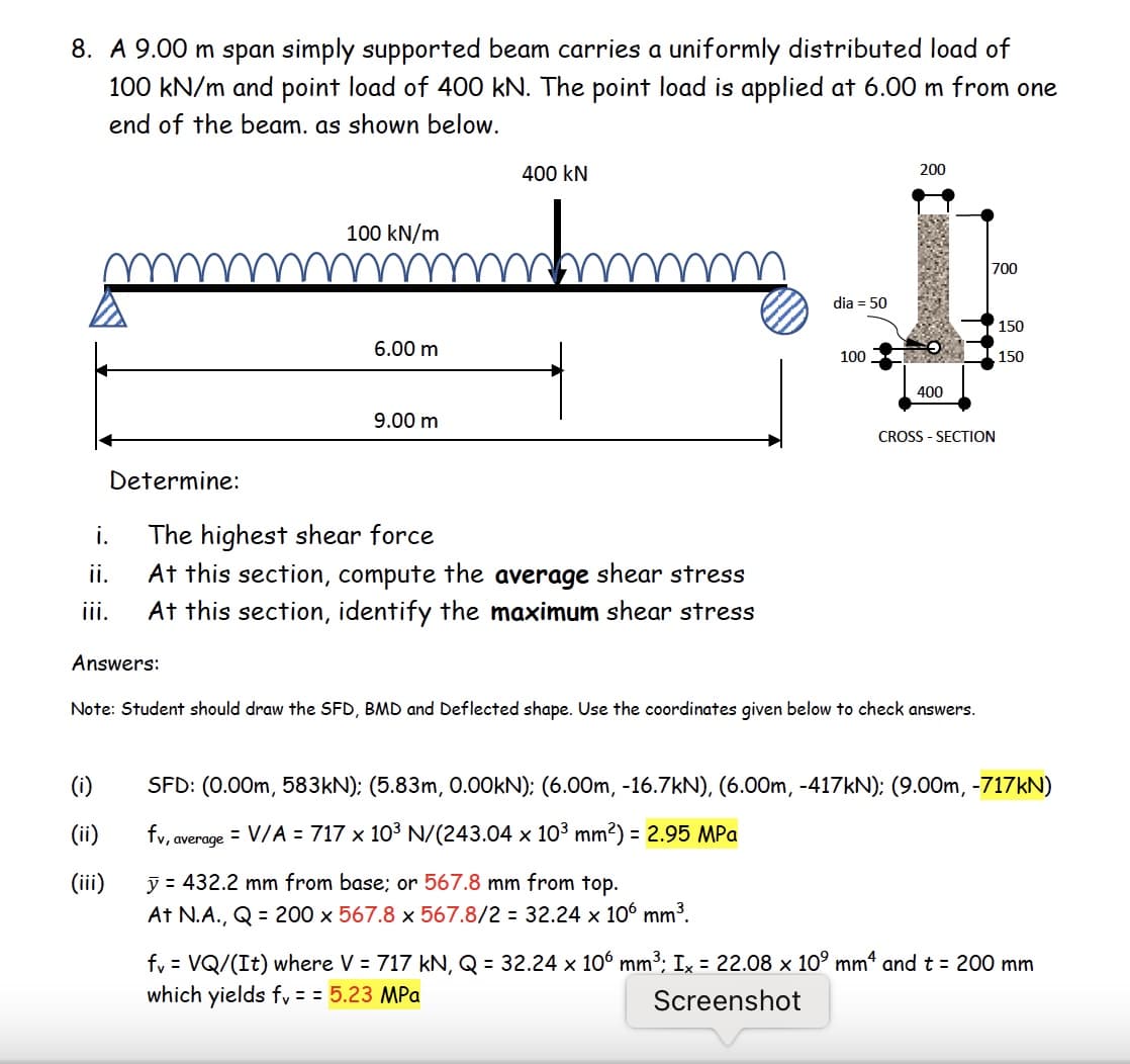 8. A 9.00 m span simply supported beam carries a uniformly distributed load of
100 kN/m and point load of 400 kN. The point load is applied at 6.00 m from one
end of the beam. as shown below.
400 kN
200
100 kN/m
700
dia = 50
150
6.00 m
100
150
400
9.00 m
CROSS - SECTION
Determine:
The highest shear force
At this section, compute the average shear stress
At this section, identify the maximum shear stress
i.
ii.
ii.
Answers:
Note: Student should draw the SFD, BMD and Deflected shape. Use the coordinates given below to check answers.
(i)
SFD: (0.00m, 583KN): (5.83m, 0.00KN); (6.00m, -16.7kN), (6.00m, -417KN); (9.00m, -717KN)
(ii)
fv, average = V/A = 717 x 103 N/(243.04 x 103 mm2) = 2.95 MPa
(iii)
y = 432.2 mm from base; or 567.8 mm from top.
At N.A., Q = 200 x 567.8 x 567.8/2 = 32.24 x 106 mm3.
fy = VQ/(It) where V = 717 kN, Q = 32.24 x 106 mm³; Ix = 22.08 x 10° mm“ and t = 200 mm
which yields fy = = 5.23 MPa
Screenshot
