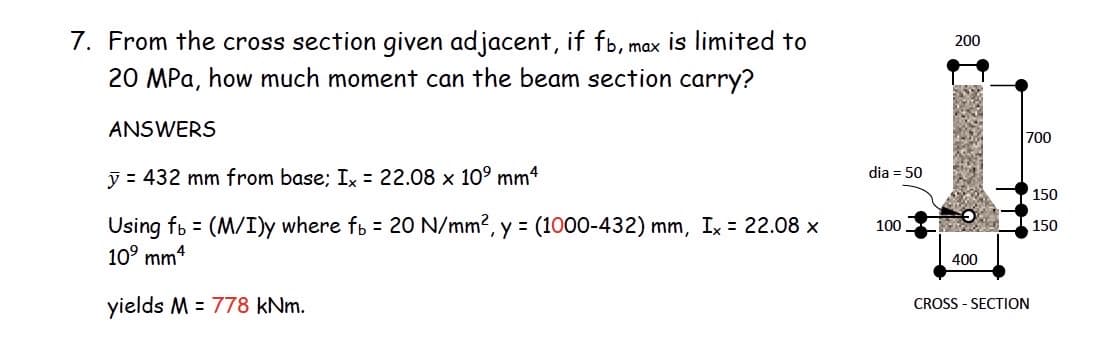 7. From the cross section given adjacent, if fb, max is limited to
20 MPa, how much moment can the beam section carry?
200
ANSWERS
700
dia = 50
y = 432 mm from base; Ix = 22.08 x 10° mm4
150
Using fb = (M/I)y where fb = 20 N/mm?, y = (1000-432) mm, Ix = 22.08 x
10° mm4
100
150
400
yields M = 778 kNm.
CROSS - SECTION
