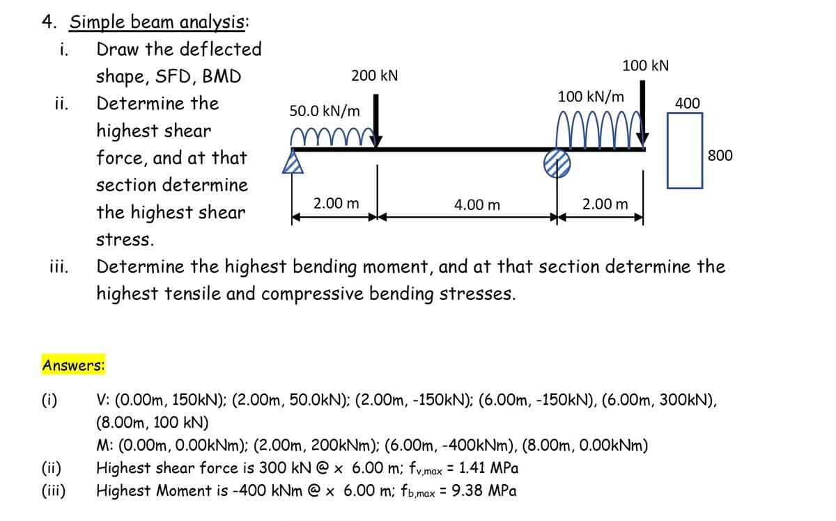 4. Simple beam analysis:
i.
Draw the deflected
100 kN
shape, SFD, BMD
200 kN
ii.
Determine the
100 kN/m
400
50.0 kN/m
highest shear
force, and at that
800
section determine
2.00 m
4.00 m
2.00 m
the highest shear
stress.
ii.
Determine the highest bending moment, and at that section determine the
highest tensile and compressive bending stresses.
Answers:
V: (0.00m, 150KN): (2.00m, 50.0kN): (2.00m, -150KN); (6.00m, -150KN), (6.00m, 30OKN),
(8.00m, 100 kN)
M: (0.00m, 0.0OkNm); (2.00m, 200kNm); (6.00m, -400kNm), (8.00m, 0.00kNm)
Highest shear force is 300 kN @ x 6.00 m; fv,max = 1.41 MPa
(i)
(ii)
(iii)
Highest Moment is -400 kNm @ x 6.00 m; fb.max = 9.38 MPa

