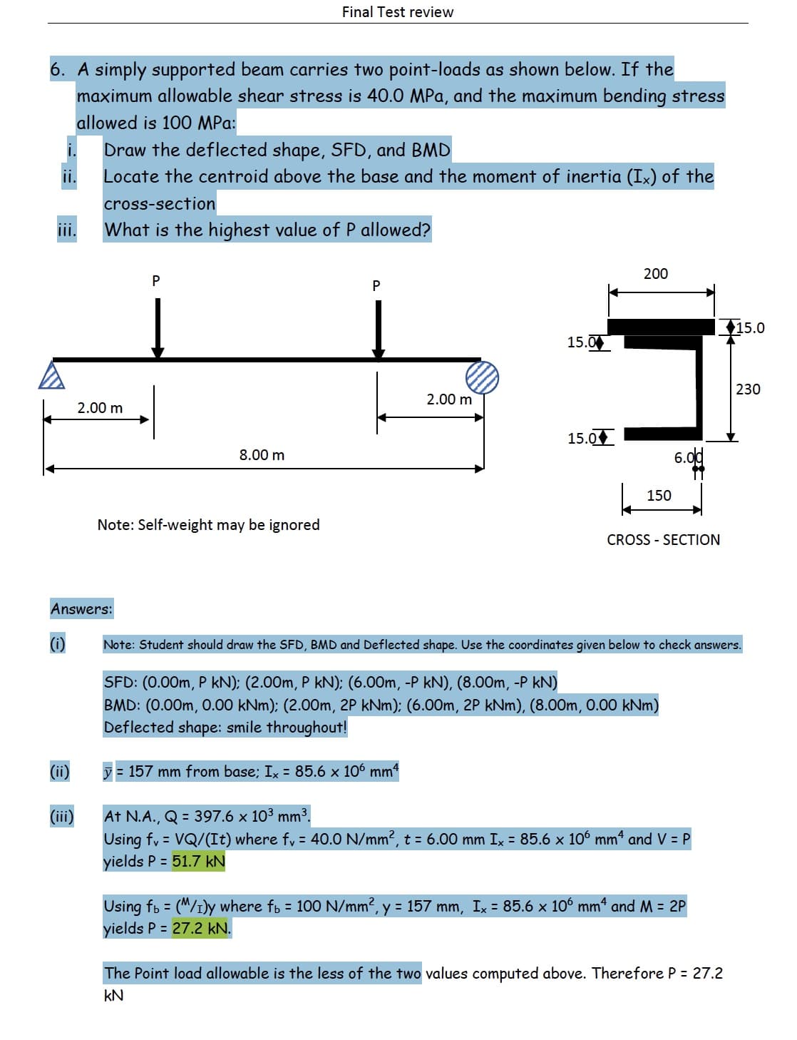 Final Test review
6. A simply supported beam carries two point-loads as shown below. If the
maximum allowable shear stress is 40.0 MPa, and the maximum bending stress
allowed is 100 MPa:
Draw the deflected shape, SFD, and BMD
Locate the centroid above the base and the moment of inertia (Ix) of the
cross-section
What is the highest value of P allowed?
II.
200
P
15.0
15.00
230
2.00 m
2.00 m
15.0
8.00 m
6.0d
150
Note: Self-weight may be ignored
CROSS - SECTION
Answers:
(i)
Note: Student should draw the SFD, BMD and Deflected shape. Use the coordinates given below to check answers.
SFD: (0.00m, P kN): (2.00m, P kN); (6.00m, -P kN), (8.00m, -P kN)
BMD: (0.00m, 0.00 kNm): (2.00m, 2P kNm); (6.00m, 2P kNm), (8.00m, 0.00 kNm)
Deflected shape: smile throughout!
(ii)
y = 157 mm from base; Ix = 85.6 x 106 mm4
At N.A., Q = 397.6 × 10³ mm³.
Using fy = VQ/(It) where fy = 40.0 N/mm2, t = 6.00 mm Ix = 85.6 x 106 mm“ and V = P
yields P = 51.7 kN
(iii)
Using fb = (M/1)y where fb = 100 N/mm2, y = 157 mm, Ix = 85.6 x 106 mm“ and M = 2P
yields P = 27.2 kN.
The Point load allowable is the less of the two values computed above. Therefore P = 27.2
kN
