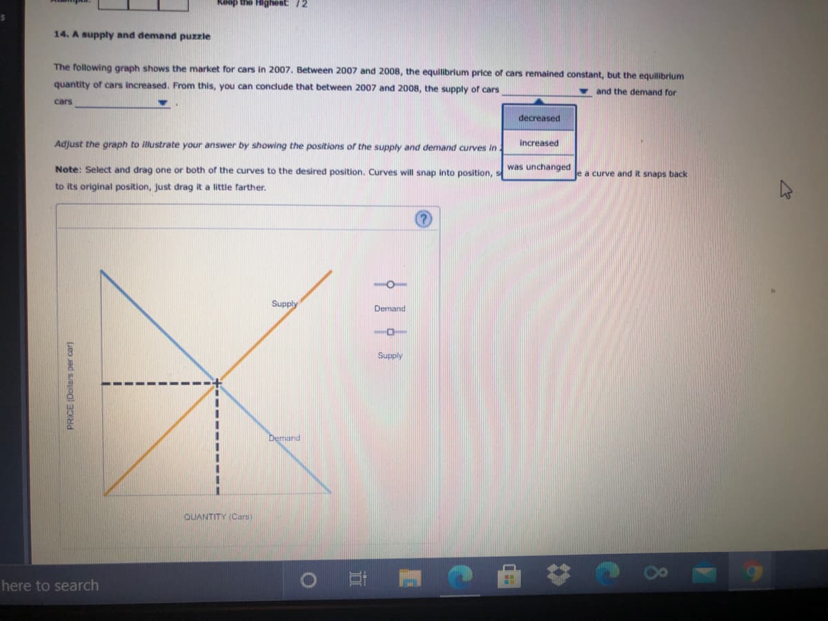 14. A supply and demand puzzle
The following graph shows the market for cars in 2007. Between 2007 and 2008, the equilibrium price of cars remained constant, but the equilibrium
quantity of cars increased. From this, you can condude that between 2007 and 2008, the supply of cars
and the demand for
cars
decreased
Adjust the graph to illustrate your answer by showing the positions of the supply and demand curves i .
increased
Note: Select and drag one or both of the curves to the desired position. Curves will snap into position, s
was unchanged
e a curve and it snaps back
to its original position, just drag it a little farther.
Supply
Demand
Supply
Demand
QUANTITY (Cars)
PRICE (Doilars per car)
