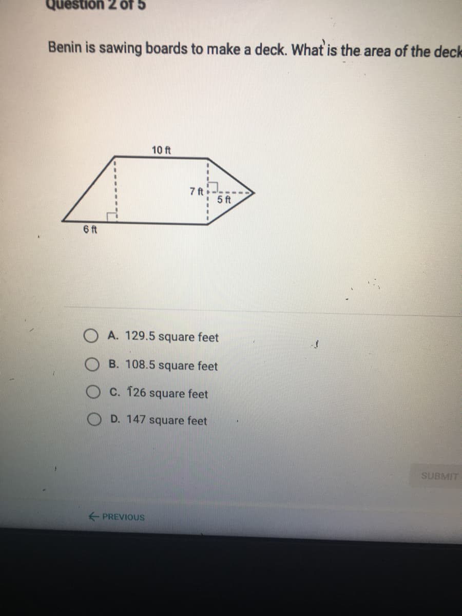 G JO Z uonsend
Benin is sawing boards to make a deck. What is the area of the deck
10 ft
7 ft
! 5 ft
6 ft
A. 129.5 square feet
B. 108.5 square feet
C. 126
square feet
D. 147 square feet
SUBMIT
+ PREVIOUS
