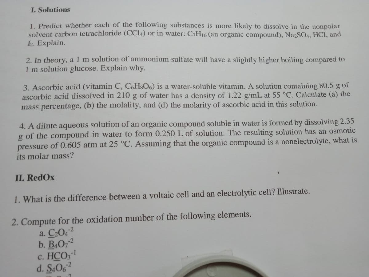 I. Solutions
1. Predict whether each of the following substances is more likely to dissolve in the nonpolar
solvent carbon tetrachloride (CCI4) or in water: C7H16 (an organic compound), Na2SO4, HCI, and
2. Explain.
2. In theory, a 1 m solution of ammonium sulfate will have a slightly higher boiling compared to
1 m solution glucose. Explain why.
3. Ascorbic acid (vitamin C, C6H8O6) is a water-soluble vitamin. A solution containing 80.5 g of
ascorbic acid dissolved in 210 g of water has a density of 1.22 g/mL at 55 °C. Calculate (a) the
mass percentage, (b) the molality, and (d) the molarity of ascorbic acid in this solution.
4. A dilute aqueous solution of an organic compound soluble in water is formed by dissolving 2.35
g of the compound in water to form 0.250 L of solution. The resulting solution has an osmotic
pressure of 0.605 atm at 25 °C. Assuming that the organic compound is a nonelectrolyte, what is
its molar mass?
II. RedOx
1. What is the difference between a voltaic cell and an electrolytic cell? Illustrate.
2. Compute for the oxidation number of the following elements.
a. C204²
b. B4O72
c. HCO3
d. S4O6²
