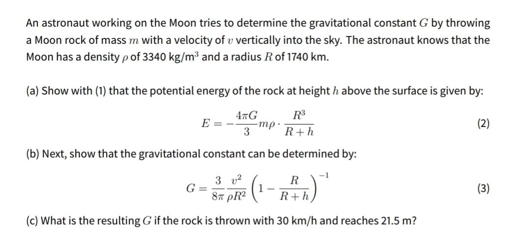 An astronaut working on the Moon tries to determine the gravitational constant G by throwing
a Moon rock of mass m with a velocity of v vertically into the sky. The astronaut knows that the
Moon has a density p of 3340 kg/m³ and a radius R of 1740 km.
(a) Show with (1) that the potential energy of the rock at height h above the surface is given by:
4тG
R3
E = -
тр.
(2)
3
R+h
(b) Next, show that the gravitational constant can be determined by:
-1
3 v2
R
G =
(3)
87 pR²
R+h
(c) What is the resulting G if the rock is thrown with 30 km/h and reaches 21.5 m?
