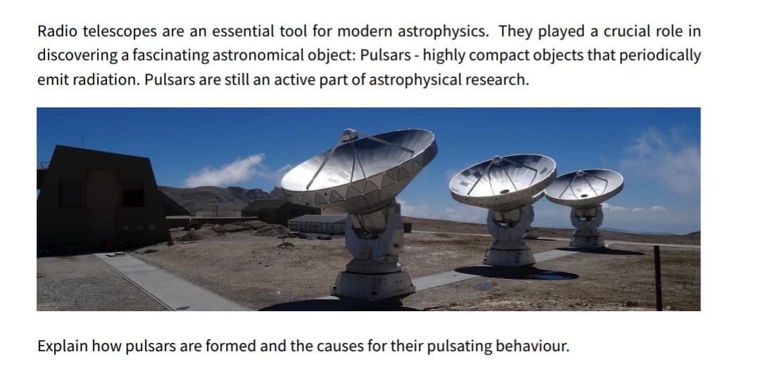 Radio telescopes are an essential tool for modern astrophysics. They played a crucial role in
discovering a fascinating astronomical object: Pulsars - highly compact objects that periodically
emit radiation. Pulsars are still an active part of astrophysical research.
Explain how pulsars are formed and the causes for their pulsating behaviour.
