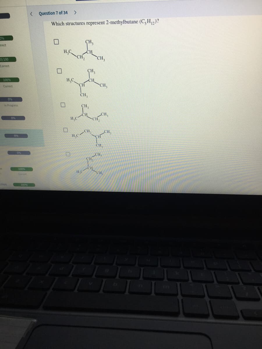 < Question 7 of 34
<>
Which structures represent 2-methylbutane (C, H,2)?
CH,
Trect
H,C
CH,
5/100
CH,
Correct
CH,
100%
H.C
CH
CH
CH
Correct
CH
0%
in Progress
CH,
H,C
CH.
H.C
CH
CH
0%
CH
0%
100%
H.C
CH
stion
m
