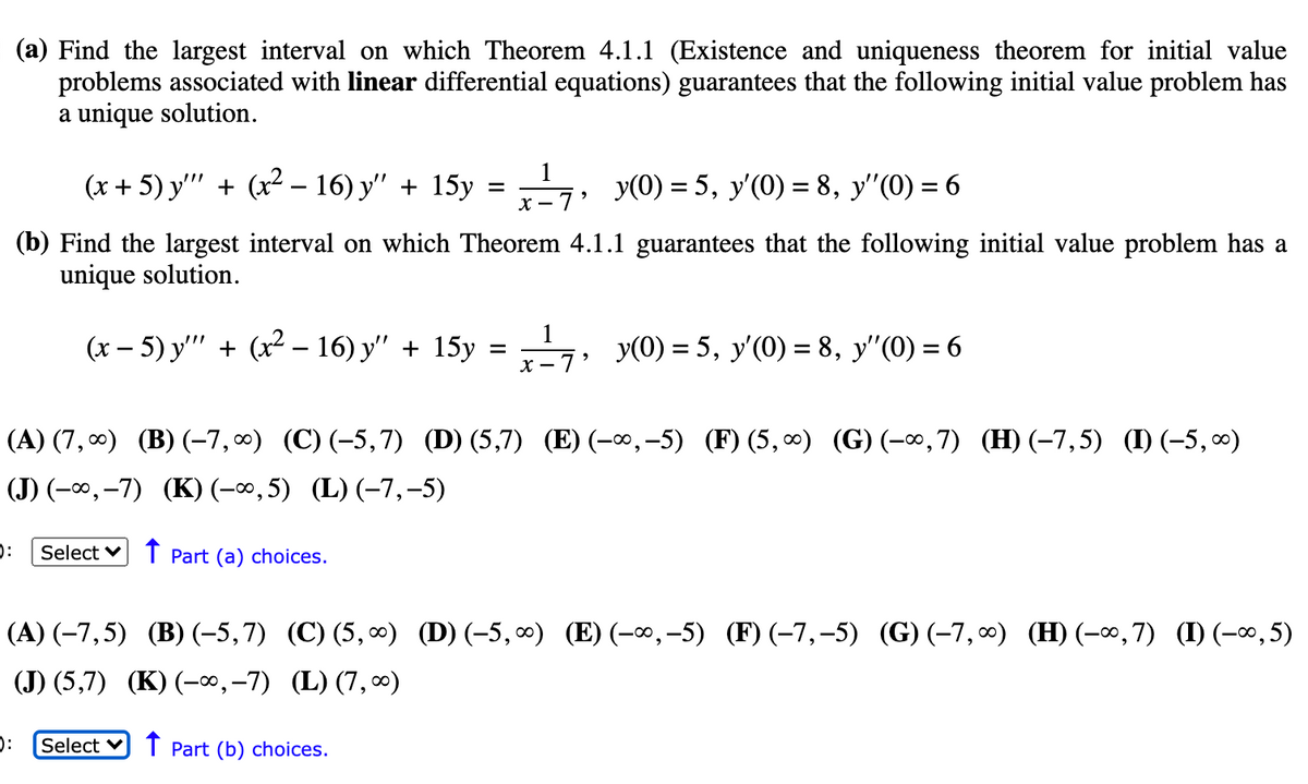 (a) Find the 1largest interval on which Theorem 4.1.1 (Existence and uniqueness theorem for initial value
problems associated with linear differential equations) guarantees that the following initial value problem has
a unique solution.
1
(x + 5) y'" + (x² – 16) y" + 15y
= 7, y(0) = 5, y'(0) = 8, y"(0) = 6
(b) Find the largest interval on which Theorem 4.1.1 guarantees that the following initial value problem has a
unique solution.
1
(x – 5) y'"' + (x2 – 16) y" + 15y = 7, y(0) = 5, y'(0) = 8, y"(0) = 6
X - 7 '
(A) (7, 0) (B) (-7, 0) (C) (-5,7) (D) (5,7) (E) (-∞,-5) (F) (5,∞) (G) (-∞,7) (H) (-7,5) (I) (-5, 0)
(J) (-∞, -7) (K) (-∞,5) (L) (-7,-5)
Select v T Part (a) choices.
(A) (-7,5) (B) (-5,7) (C) (5, ∞) (D)(-5, ∞) (E) (-∞,-5) (F)(-7,-5) (G)(-7, ∞) (H) (-∞,7) (I) (-∞, 5)
(J) (5,7) (K) (-∞,-7) (L)(7,0)
Select v T Part (b) choices.
