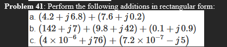 Problem 41: Perform the following additions in rectangular form:
a. (4.2 + j6.8) +(7.6+ j0.2)
b. (142 + j7) + (9.8+ j42) + (0.1+j0.9)
c. (4 x 10-6 + j76) + (7.2 × 10-7 – j5)
