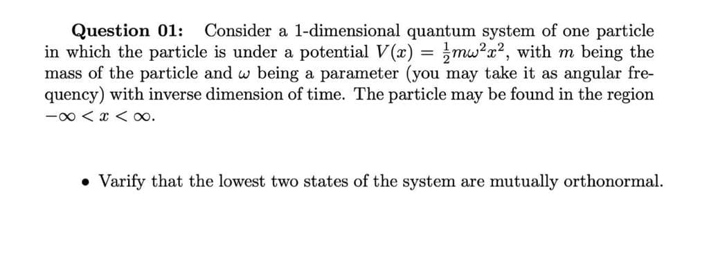 Consider a 1-dimensional quantum system of one particle
Question 01:
in which the particle is under a potential V(x) = mw?a?, with m being the
mass of the particle and w being a parameter (you may take it as angular fre-
quency) with inverse dimension of time. The particle may be found in the region
-0 < x < o.
Varify that the lowest two states of the system are mutually orthonormal.
