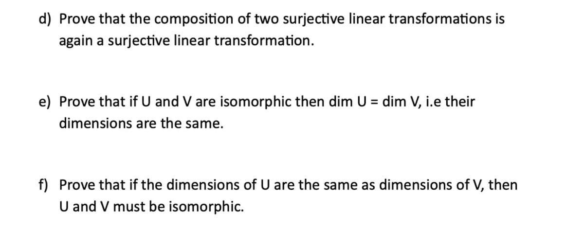 d) Prove that the composition of two surjective linear transformations is
again a surjective linear transformation.
e) Prove that if U and V are isomorphic then dim U = dim V, i.e their
dimensions are the same.
f) Prove that if the dimensions of U are the same as dimensions of V, then
U and V must be isomorphic.
