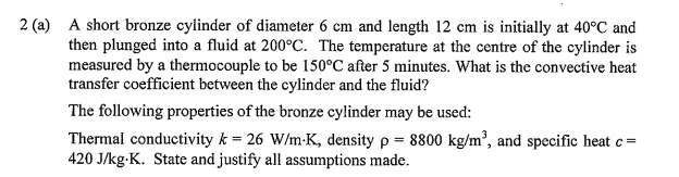 2 (a) A short bronze cylinder of diameter 6 cm and length 12 cm is initially at 40°C and
then plunged into a fluid at 200°C. The temperature at the centre of the cylinder is
measured by a thermocouple to be 150°C after 5 minutes. What is the convective heat
transfer coefficient between the cylinder and the fluid?
The following properties of the bronze cylinder may be used:
Thermal conductivity k = 26 W/m-K, density p = 8800 kg/m², and specific heat c =
420 J/kg-K. State and justify all assumptions made.
