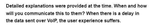 Detailed explanations
were provided at the time. When and how
will you communicate this to them? When there is a delay in
the data sent over VoIP, the user experience suffers.