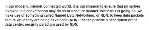 In our modern, internet-connected world, it is our mission to ensure that all parties
involved in a conversation may do so in a secure manner. While this is going on, we
make use of something called Named Data Networking, or NDN, to keep data packets
secure while they are being developed (NON). Please provide a description of the
data-centric security paradigm used by NDN.