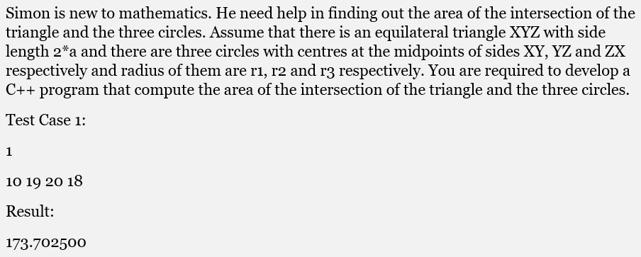 Simon is new to mathematics. He need help in finding out the area of the intersection of the
triangle and the three circles. Assume that there is an equilateral triangle XYZ with side
length 2*a and there are three circles with centres at the midpoints of sides XY, YZ and ZX
respectively and radius of them are r1, r2 and r3 respectively. You are required to develop a
C++ program that compute the area of the intersection of the triangle and the three circles.
Test Case 1:
1
10 19 20 18
Result:
173.702500
