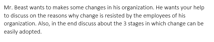 Mr. Beast wants to makes some changes in his organization. He wants your help
to discuss on the reasons why change is resisted by the employees of his
organization. Also, in the end discuss about the 3 stages in which change can be
easily adopted.
