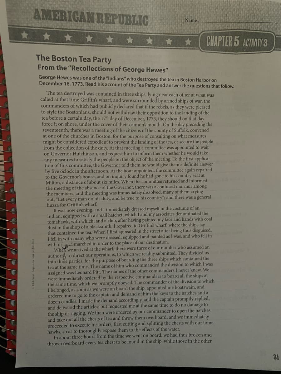 AMERIGAN REPUBLIC
Name
* * *
CHAPTER 5 ACTIVITY 3
The Boston Tea Party
From the "Recollections of George Hewes"
George Hewes was one of the "Indians" who destroyed the tea in Boston Harbor on
December 16, 1773. Read his account of the Tea Party and answer the questions that follow.
The tea destroyed was contained in three ships, lying near each other at what was
called at that time Griffin's wharf, and were surrounded by armed ships of war, the
commanders of which had publicly declared that if the rebels, as they were pleased
to style the Bostonians, should not withdraw their opposition to the landing of the
tea before a certain day, the 17th day of December, 1773, they should on that day
force it on shore, under the cover of their cannon's mouth. On the day preceding the
seventeenth, there was a meeting of the citizens of the county of Suffolk, convened
at one of the churches in Boston, for the purpose of consulting on what measures
might be considered expedient to prevènt the landing of the tea, or secure the people
from the collection of the duty. At that meeting a committee was appointed to wait
on Governor Hutchinson, and request him to inform them whether he would take
any measures to satisfy the people on the object of the meeting. To the first applica-
tion of this committee, the Governor told them he would give them a definite answer
by five oclock in the afternoon. At the hour appointed, the committee again repaired
to the Governor's house, and on inquiry found he had gone to his country seat at
Milton, a distance of about six miles. When the committee returned and informed
the meeting of the absence of the Governor, there was a confused murmur among
the members, and the meeting was immediately dissolved, many of them crying
out, "Let every man do his duty, and be true to his country"; and there was a general
huzza for Griffin's wharf.
It was now evening, and I immediately dressed myself in the costume of an
Indian, equipped with a small hatchet, which I and my associates denominated the
tomahawk, with which, and a club, after having painted my face and hands with coal
dust in the shop of a blacksmith, I repaired to Griffin's wharf, where the ships lay
that contained the tea. When I first appeared in the street after being thus disguised,
I fell in wit'h many who were dressed, equipped and painted as I was, and who fell in
with m
Wher we arrived at the wharf, there were three of our number who assumed an
authority o direct our operations, to which we readily submitted. They divided us
into three parties, for the purpose of boarding the three ships which contained the
tea at the same time. The name of him who commanded the division to which I was
assigned was Leonard Pitt. The names of the other commanders I never knew. We
were immediately ordered by the respective commanders to board all the ships at
the same time, which we promptly obeyed. The commander of the division to which
I belonged, as soon as we were on board the ship, appointed me boatswain, and
ordered me to go to the captain and demand of him the keys to the hatches and a
dozen candles. I made the demand accordingly, and the captain promptly replied,
and delivered the articles; but requested me at the same time to do no damage to
the ship or rigging. We then were ordered by our commander to open the hatches
and take out all the chests of tea and throw them overboard, and we immediately
proceeded to execute his orders, first cutting and splitting the chests with our toma-
hawks, so as to thoroughly expose them to the effects of the water.
In about three hours from the time we went on board, we had thus broken and
thrown overboard every tea chest to be found in the ship, while those in the other
d marched in order to the place of our destination.
31
