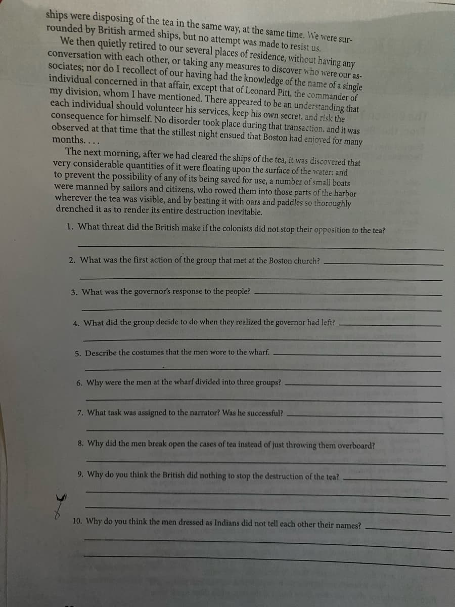 ships were disposing of the tea in the same way, at the same time. We were sur-
rounded by British armed ships, but no attempt was made to resist us.
We then quietly retired to our several places of residence, without having any
conversation with each other, or taking any measures to discover who were our as-
sociates; nor do I recollect of our having had the knowledge of the name of a single
individual concerned in that affair, except that of Leonard Pitt, the commander of
my division, whom I have mentioned. There appeared to be an understanding that
each individual should volunteer his services, keep his own secret, and risk the
consequence for himself. No disorder took place during that transaction, and it was
observed at that time that the stillest night ensued that Boston had enjoved for many
months. ...
The next morning, after we had cleared the ships of the tea, it was discovered that
very considerable quantities of it were floating upon the surface of the water: and
to prevent the possibility of any of its being saved for use, a number of small boats
were manned by sailors and citizens, who rowed them into those parts of the harbor
wherever the tea was visible, and by beating it with oars and paddles so thoroughly
drenched it as to render its entire destruction inevitable.
1. What threat did the British make if the colonists did not stop their opposition to the tea?
2. What was the first action of the group that met at the Boston church?
3. What was the governor's response to the people?
4. What did the group decide to do when they realized the governor had left?
5. Describe the costumes that the men wore to the wharf.
6. Why were the men at the wharf divided into three groups?
7. What task was assigned to the narrator? Was he successful?
8. Why did the men break open the cases of tea instead of just throwing them overboard?
9. Why do you think the British did nothing to stop the destruction of the tea?
10. Why do you think the men dressed as Indians did not tell each other their names?
